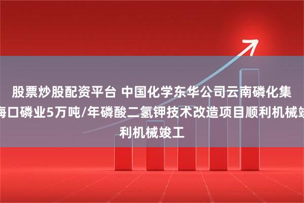 股票炒股配资平台 中国化学东华公司云南磷化集团海口磷业5万吨/年磷酸二氢钾技术改造项目顺利机械竣工