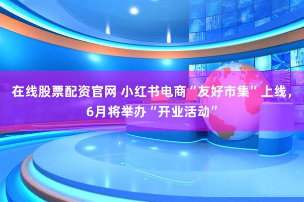 在线股票配资官网 小红书电商“友好市集”上线，6月将举办“开业活动”