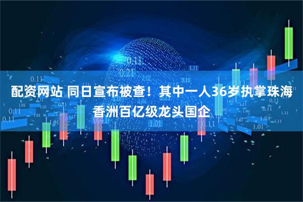 配资网站 同日宣布被查！其中一人36岁执掌珠海香洲百亿级龙头国企