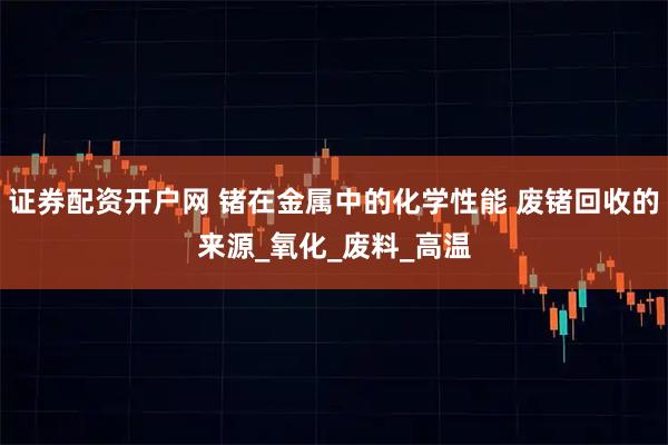 证券配资开户网 锗在金属中的化学性能 废锗回收的来源_氧化_废料_高温