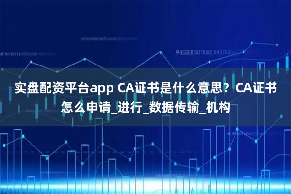 实盘配资平台app CA证书是什么意思？CA证书怎么申请_进行_数据传输_机构