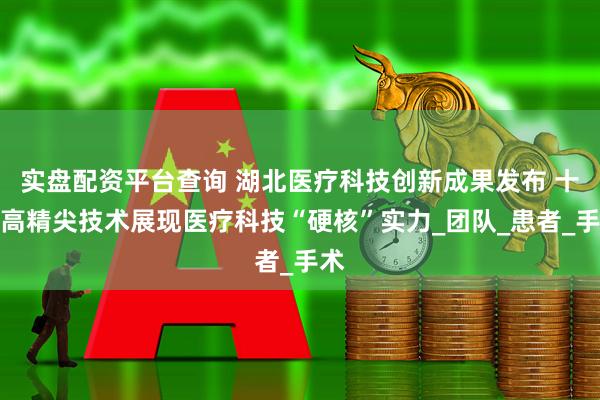 实盘配资平台查询 湖北医疗科技创新成果发布 十大高精尖技术展现医疗科技“硬核”实力_团队_患者_手术